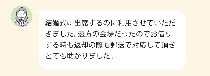 結婚式に出席するのに利用させていただきました。遠方の会場だったのでお借りするときも返却の際も郵送で対応していただき、とても助かりました