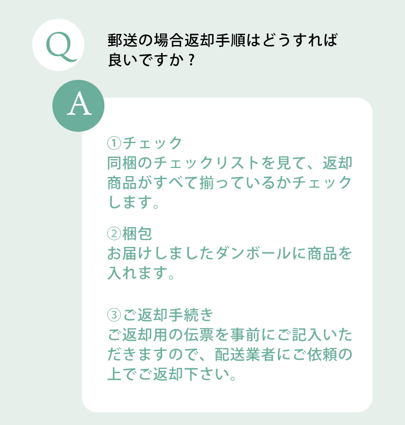 郵送の場合の返却手順はどうすれば良いですか？チェックリストを見て返却商品が全て揃っているかチェック。お届けしました段ボールに商品を入れてご返却ください。