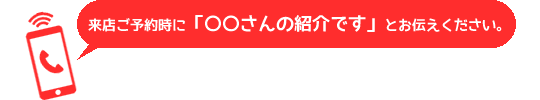 来店ご予約時に「〇〇さんの紹介です」とお伝えください。