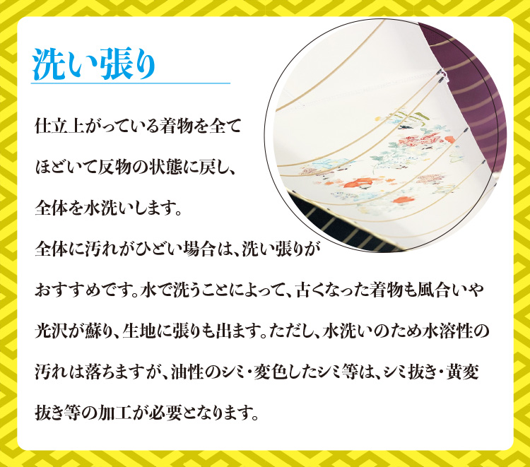 洗い張り　仕立上がっている着物を全てほどいて反物の状態に戻し、全体を水洗いします。全体に汚れがひどい場合は、洗い張りがおすすめです。水で洗うことによって、古くなった着物も風合いや光沢が蘇り、生地に張りも出ます。ただし、水洗いのため水溶性の汚れは落ちますが、油性のシミ・変色したシミ等は、シミ抜き・黄変抜き等の加工が必要となります。